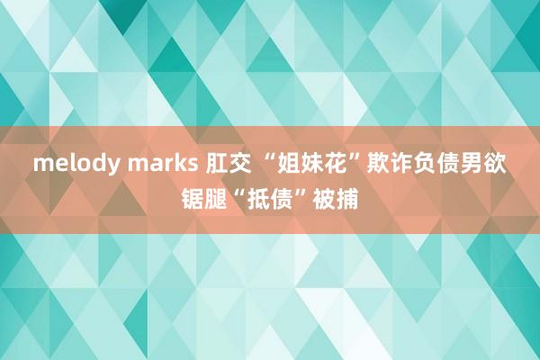 melody marks 肛交 “姐妹花”欺诈负债男欲锯腿“抵债”被捕