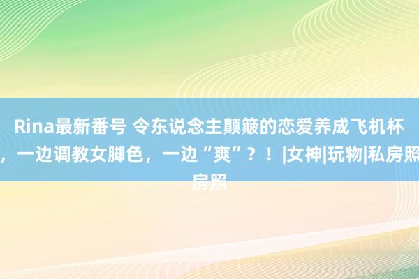 Rina最新番号 令东说念主颠簸的恋爱养成飞机杯，一边调教女脚色，一边“爽”？！|女神|玩物|私房照