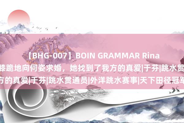 【BHG-007】BOIN GRAMMAR Rina 当何姿碰到秦凯后，秦凯单膝跪地向何姿求婚，她找到了我方的真爱|于芬|跳水贯通员|外洋跳水赛事|天下田径冠军赛