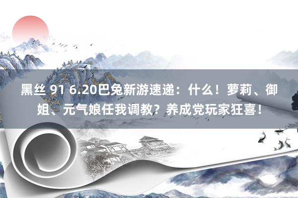 黑丝 91 6.20巴兔新游速递：什么！萝莉、御姐、元气娘任我调教？养成党玩家狂喜！