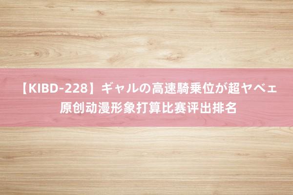 【KIBD-228】ギャルの高速騎乗位が超ヤベェ 原创动漫形象打算比赛评出排名