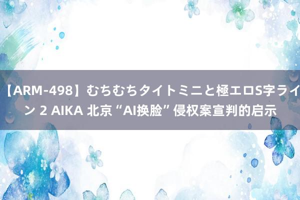 【ARM-498】むちむちタイトミニと極エロS字ライン 2 AIKA 北京“AI换脸”侵权案宣判的启示