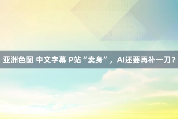 亚洲色图 中文字幕 P站“卖身”，AI还要再补一刀？