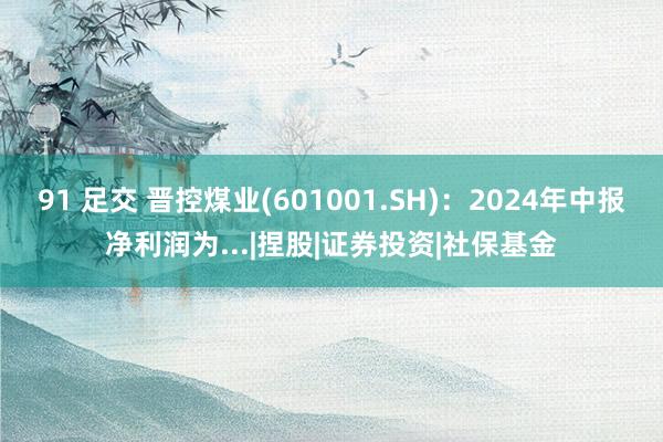 91 足交 晋控煤业(601001.SH)：2024年中报净利润为...|捏股|证券投资|社保基金