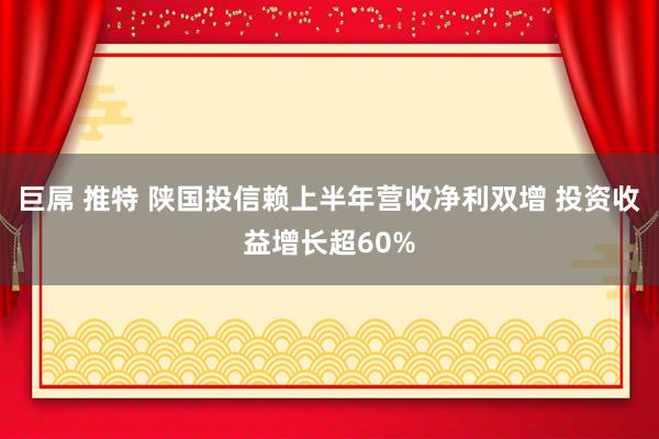 巨屌 推特 陕国投信赖上半年营收净利双增 投资收益增长超60%