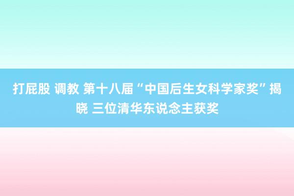 打屁股 调教 第十八届“中国后生女科学家奖”揭晓 三位清华东说念主获奖