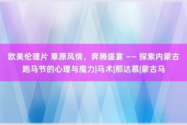 欧美伦理片 草原风情，奔腾盛宴 —— 探索内蒙古跑马节的心理与魔力|马术|那达慕|蒙古马