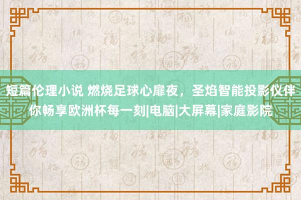 短篇伦理小说 燃烧足球心扉夜，圣焰智能投影仪伴你畅享欧洲杯每一刻|电脑|大屏幕|家庭影院