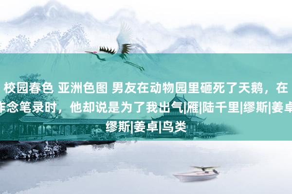 校园春色 亚洲色图 男友在动物园里砸死了天鹅，在警局作念笔录时，他却说是为了我出气|雁|陆千里|缪斯|姜卓|鸟类