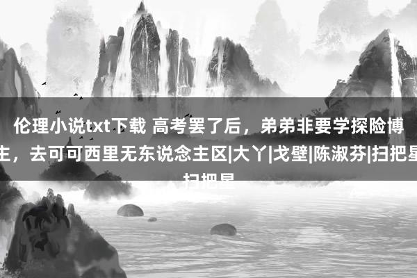 伦理小说txt下载 高考罢了后，弟弟非要学探险博主，去可可西里无东说念主区|大丫|戈壁|陈淑芬|扫把星