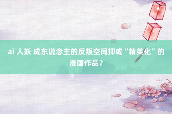 ai 人妖 成东说念主的反叛空间抑或“精英化”的漫画作品？