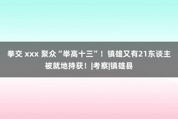 拳交 xxx 聚众“举高十三”！镇雄又有21东谈主被就地持获！|考察|镇雄县