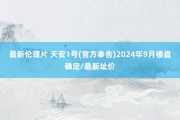 最新伦理片 天安1号(官方奉告)2024年9月楼盘确定/最新址价