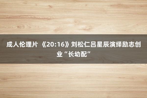 成人伦理片 《20:16》刘松仁吕星辰演绎励志创业“长幼配”