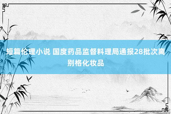 短篇伦理小说 国度药品监督料理局通报28批次离别格化妆品