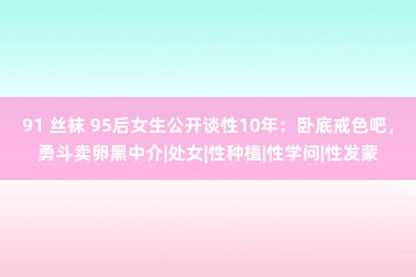 91 丝袜 95后女生公开谈性10年：卧底戒色吧，勇斗卖卵黑中介|处女|性种植|性学问|性发蒙