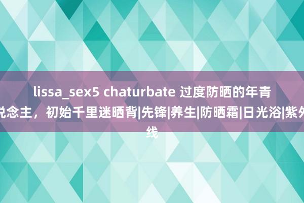 lissa_sex5 chaturbate 过度防晒的年青东说念主，初始千里迷晒背|先锋|养生|防晒霜|日光浴|紫外线