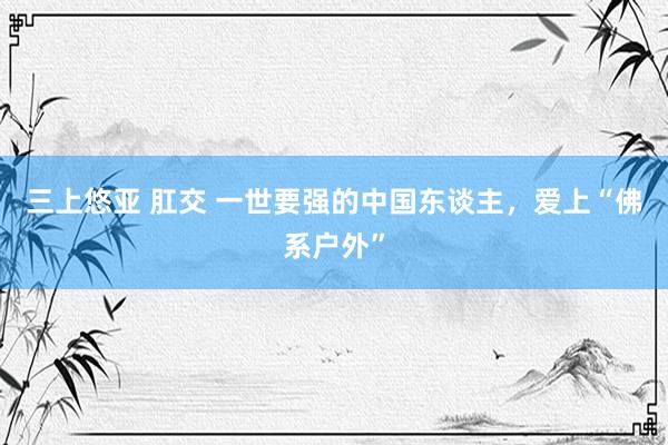 三上悠亚 肛交 一世要强的中国东谈主，爱上“佛系户外”