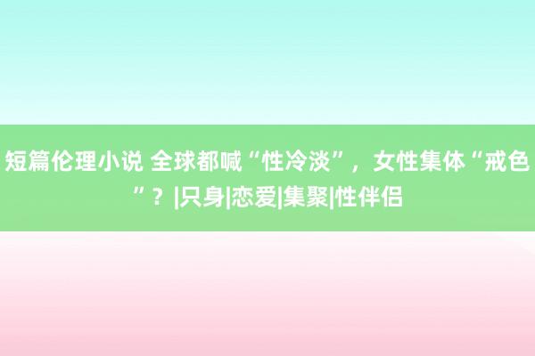 短篇伦理小说 全球都喊“性冷淡”，女性集体“戒色”？|只身|恋爱|集聚|性伴侣