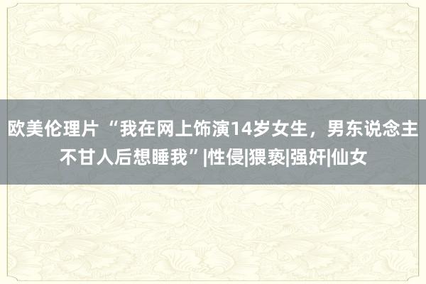 欧美伦理片 “我在网上饰演14岁女生，男东说念主不甘人后想睡我”|性侵|猥亵|强奸|仙女