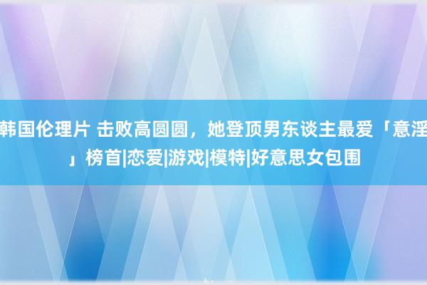 韩国伦理片 击败高圆圆，她登顶男东谈主最爱「意淫」榜首|恋爱|游戏|模特|好意思女包围