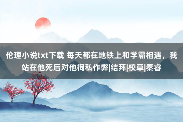 伦理小说txt下载 每天都在地铁上和学霸相遇，我站在他死后对他徇私作弊|结拜|校草|秦睿