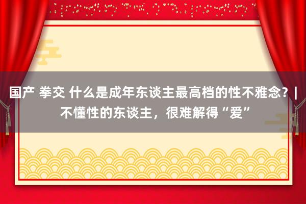 国产 拳交 什么是成年东谈主最高档的性不雅念？| 不懂性的东谈主，很难解得“爱”