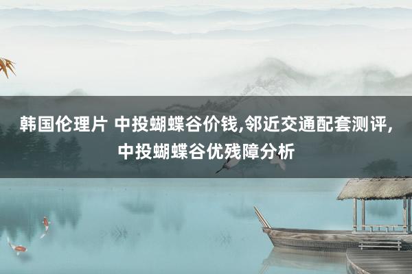 韩国伦理片 中投蝴蝶谷价钱，邻近交通配套测评，中投蝴蝶谷优残障分析