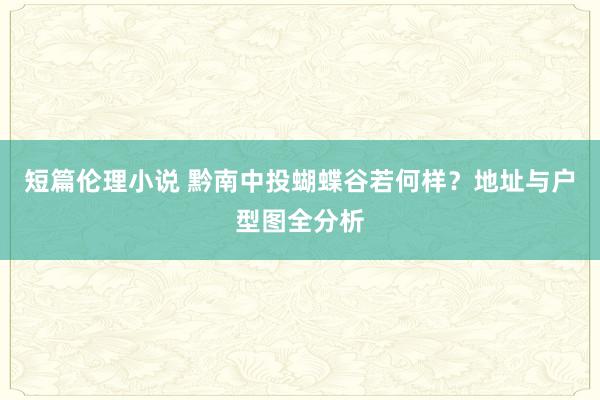 短篇伦理小说 黔南中投蝴蝶谷若何样？地址与户型图全分析