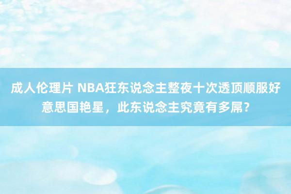 成人伦理片 NBA狂东说念主整夜十次透顶顺服好意思国艳星，此东说念主究竟有多屌？