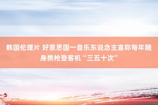 韩国伦理片 好意思国一音乐东说念主宣称每年随身携枪登客机“三五十次”