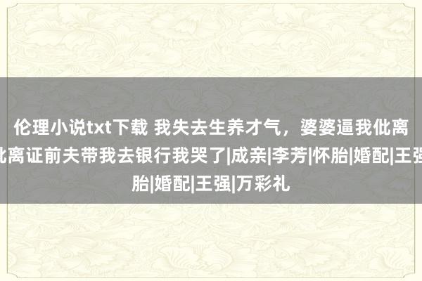 伦理小说txt下载 我失去生养才气，婆婆逼我仳离，领完仳离证前夫带我去银行我哭了|成亲|李芳|怀胎|婚配|王强|万彩礼