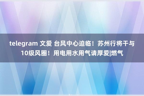 telegram 文爱 台风中心迫临！苏州行将干与10级风圈！用电用水用气请厚爱|燃气