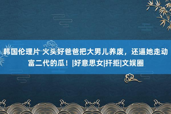 韩国伦理片 火头好爸爸把大男儿养废，还逼她走动富二代的瓜！|好意思女|扞拒|文娱圈