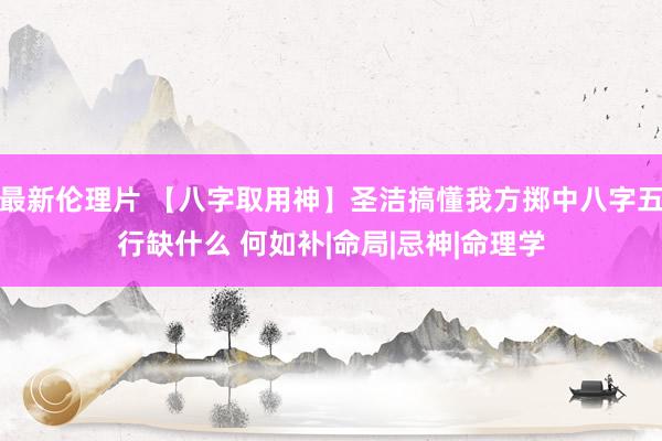 最新伦理片 【八字取用神】圣洁搞懂我方掷中八字五行缺什么 何如补|命局|忌神|命理学