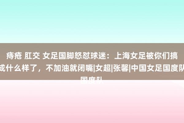 痔疮 肛交 女足国脚怒怼球迷：上海女足被你们搞成什么样了，不加油就闭嘴|女超|张馨|中国女足国度队