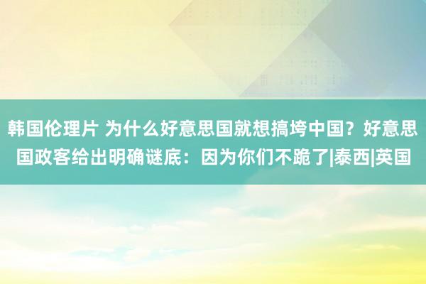 韩国伦理片 为什么好意思国就想搞垮中国？好意思国政客给出明确谜底：因为你们不跪了|泰西|英国