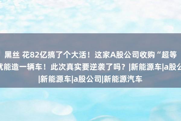 黑丝 花82亿搞了个大活！这家A股公司收购“超等工场”！30秒就能造一辆车！此次真实要逆袭了吗？|新能源车|a股公司|新能源汽车