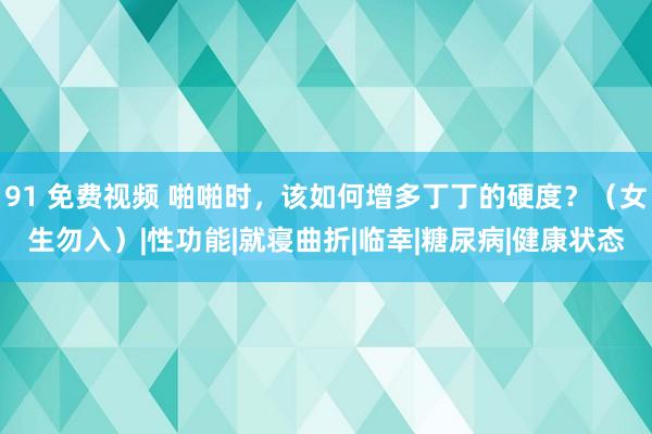 91 免费视频 啪啪时，该如何增多丁丁的硬度？（女生勿入）|性功能|就寝曲折|临幸|糖尿病|健康状态