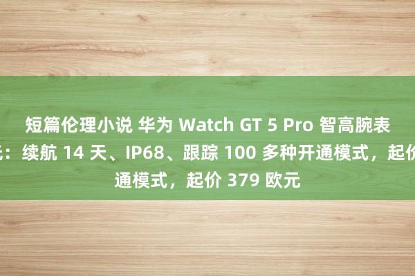 短篇伦理小说 华为 Watch GT 5 Pro 智高腕表渲染图曝光：续航 14 天、IP68、跟踪 100 多种开通模式，起价 379 欧元