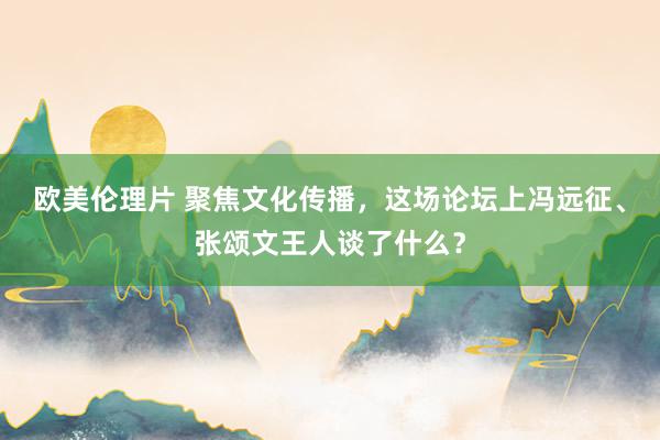 欧美伦理片 聚焦文化传播，这场论坛上冯远征、张颂文王人谈了什么？