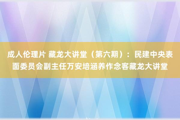 成人伦理片 藏龙大讲堂（第六期）：民建中央表面委员会副主任万安培涵养作念客藏龙大讲堂