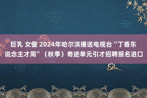 巨乳 女優 2024年哈尔滨播送电视台“丁香东说念主才周”（秋季）奇迹单元引才招聘报名进口