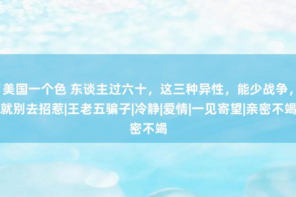 美国一个色 东谈主过六十，这三种异性，能少战争，就别去招惹|王老五骗子|冷静|爱情|一见寄望|亲密不竭